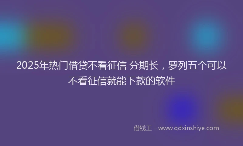 2025年热门借贷不看征信 分期长，罗列五个可以不看征信就能下款的软件