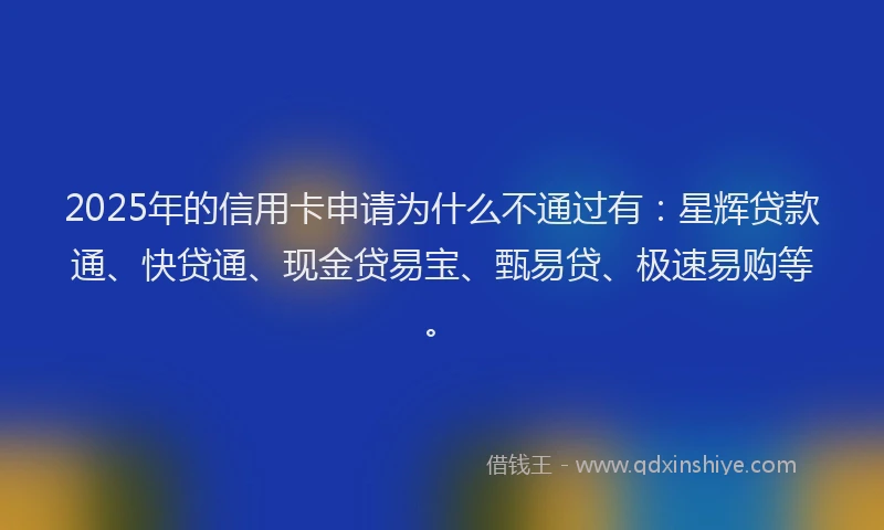 2025年的信用卡申请为什么不通过有：星辉贷款通、快贷通、现金贷易宝、甄易贷、极速易购等。