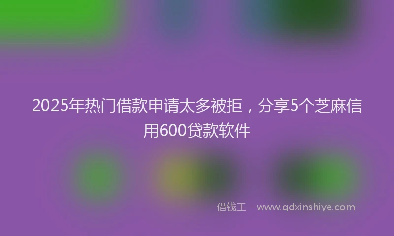 2025年热门借款申请太多被拒，分享5个芝麻信用600贷款软件