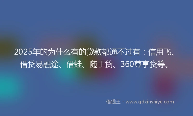 2025年的为什么有的贷款都通不过有：信用飞、借贷易融途、借蛙、随手贷、360尊享贷等。