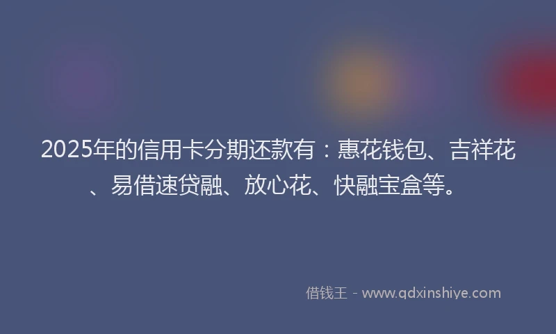 2025年的信用卡分期还款有：惠花钱包、吉祥花、易借速贷融、放心花、快融宝盒等。