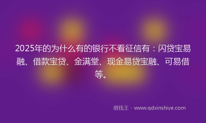 2025年的为什么有的银行不看征信有：闪贷宝易融、借款宝贷、金满堂、现金易贷宝融、可易借等。
