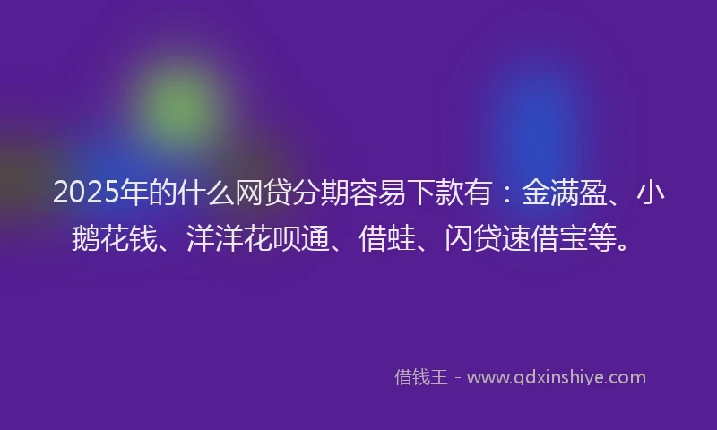 2025年的什么网贷分期容易下款有：金满盈、小鹅花钱、洋洋花呗通、借蛙、闪贷速借宝等。