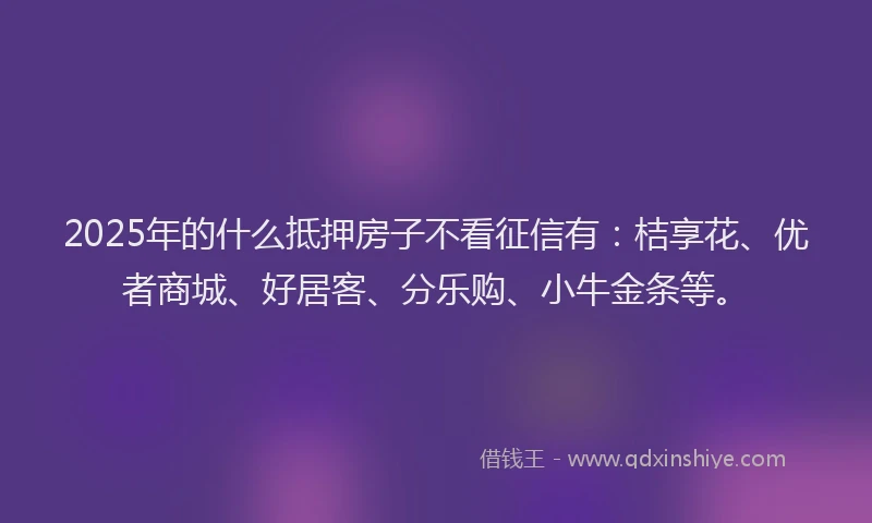 2025年的什么抵押房子不看征信有：桔享花、优者商城、好居客、分乐购、小牛金条等。