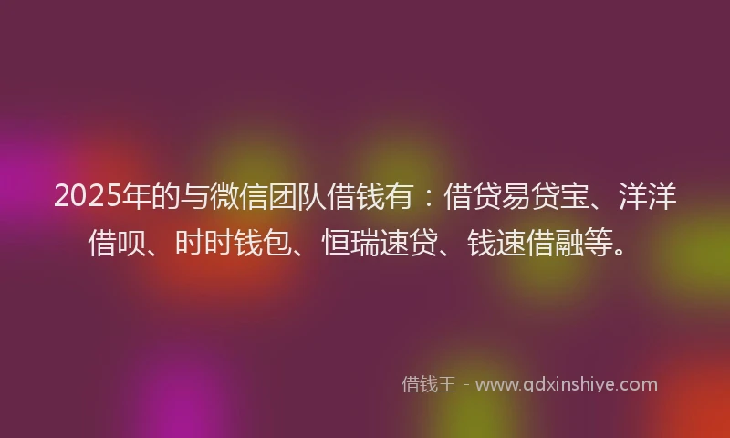 2025年的与微信团队借钱有：借贷易贷宝、洋洋借呗、时时钱包、恒瑞速贷、钱速借融等。