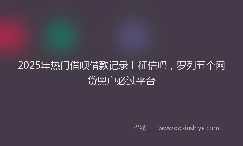 2025年热门借呗借款记录上征信吗，罗列五个网贷黑户必过平台