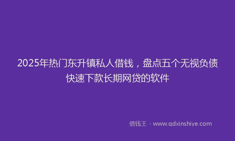 2025年热门东升镇私人借钱，盘点五个无视负债快速下款长期网贷的软件