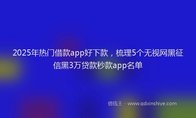 2025年热门借款app好下款，梳理5个无视网黑征信黑3万贷款秒款app名单