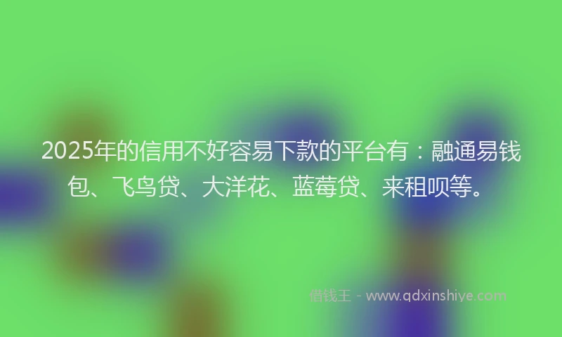2025年的信用不好容易下款的平台有：融通易钱包、飞鸟贷、大洋花、蓝莓贷、来租呗等。
