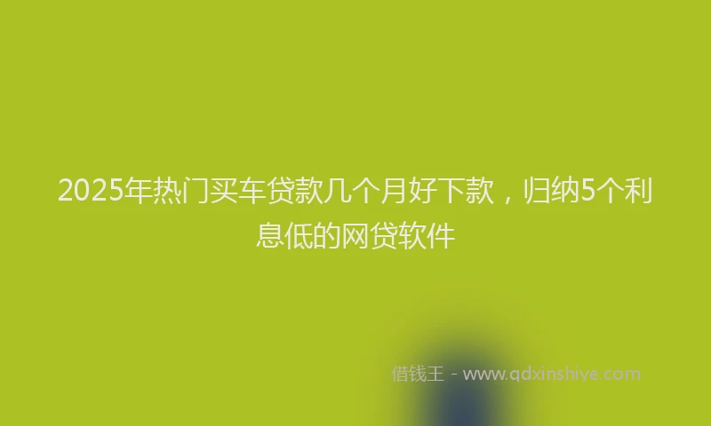 2025年热门买车贷款几个月好下款，归纳5个利息低的网贷软件