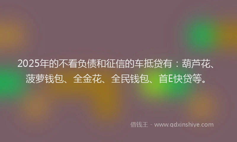 2025年的不看负债和征信的车抵贷有：葫芦花、菠萝钱包、全金花、全民钱包、首E快贷等。
