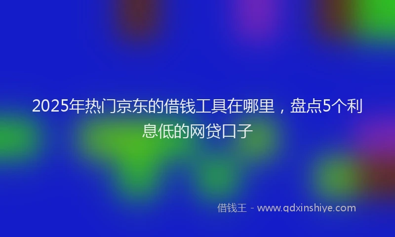 2025年热门京东的借钱工具在哪里，盘点5个利息低的网贷口子
