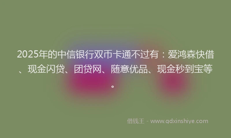2025年的中信银行双币卡通不过有：爱鸿森快借、现金闪贷、团贷网、随意优品、现金秒到宝等。
