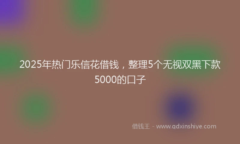 2025年热门乐信花借钱，整理5个无视双黑下款5000的口子