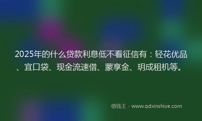 2025年的什么贷款利息低不看征信有：轻花优品、宜口袋、现金流速借、蒙享金、玥成租机等。