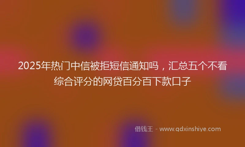 2025年热门中信被拒短信通知吗，汇总五个不看综合评分的网贷百分百下款口子