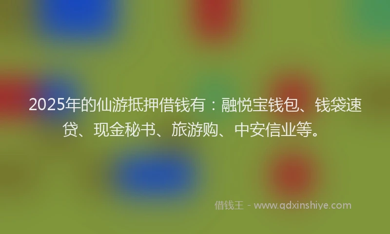 2025年的仙游抵押借钱有：融悦宝钱包、钱袋速贷、现金秘书、旅游购、中安信业等。
