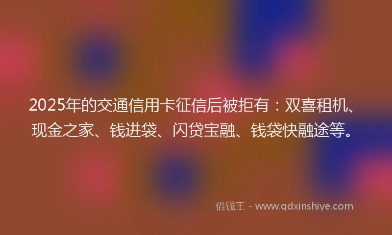 2025年的交通信用卡征信后被拒有：双喜租机、现金之家、钱进袋、闪贷宝融、钱袋快融途等。