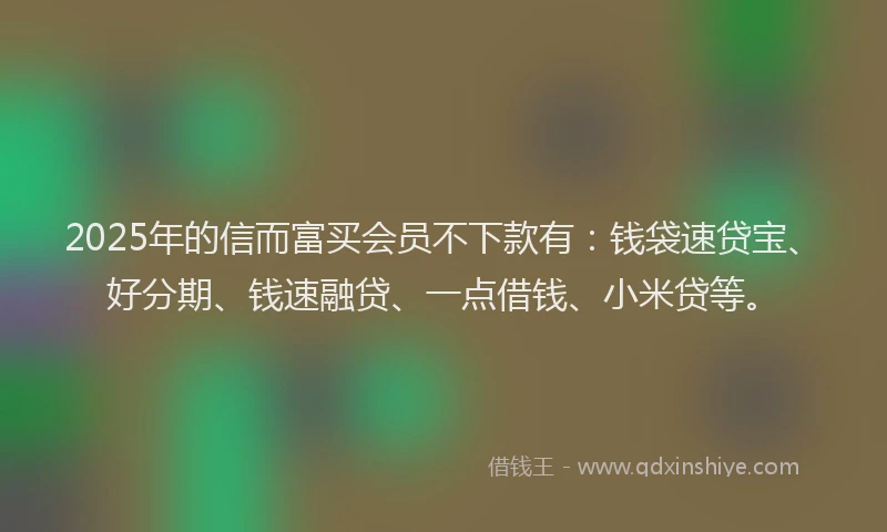 2025年的信而富买会员不下款有：钱袋速贷宝、好分期、钱速融贷、一点借钱、小米贷等。