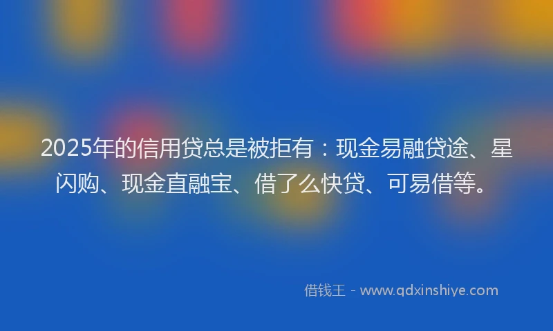 2025年的信用贷总是被拒有：现金易融贷途、星闪购、现金直融宝、借了么快贷、可易借等。