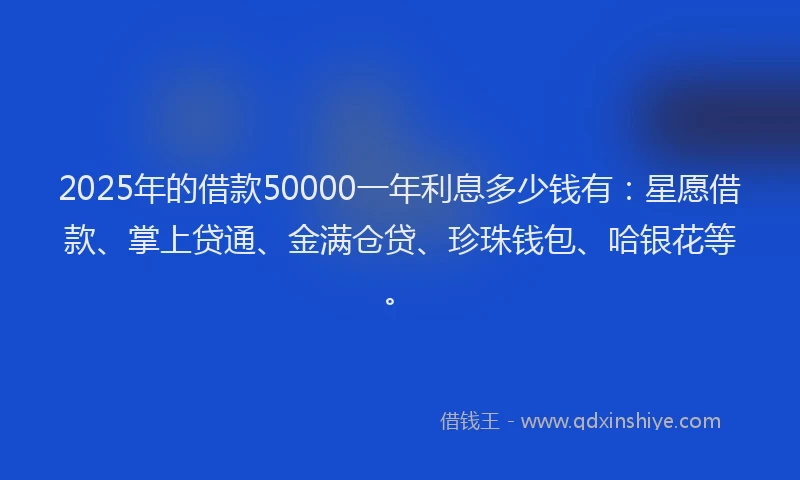 2025年的借款50000一年利息多少钱有：星愿借款、掌上贷通、金满仓贷、珍珠钱包、哈银花等。