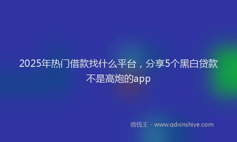2025年热门借款找什么平台，分享5个黑白贷款不是高炮的app