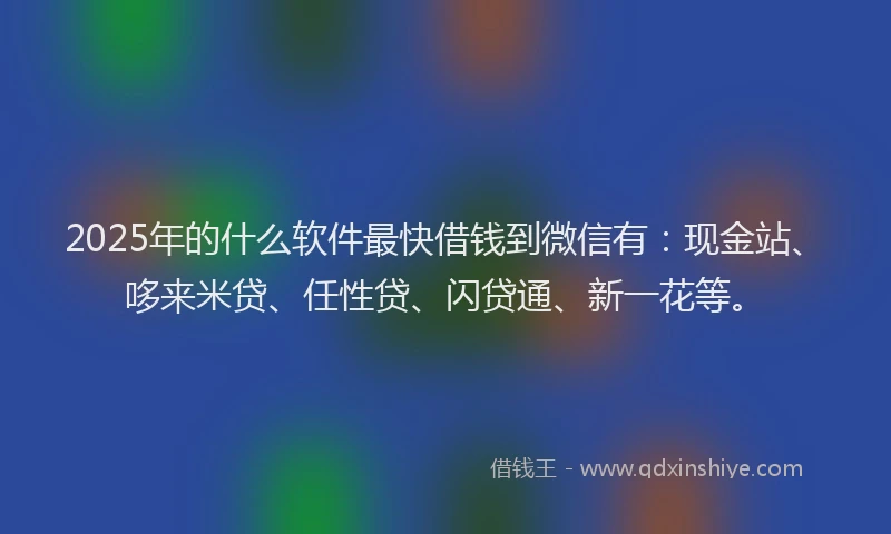 2025年的什么软件最快借钱到微信有：现金站、哆来米贷、任性贷、闪贷通、新一花等。