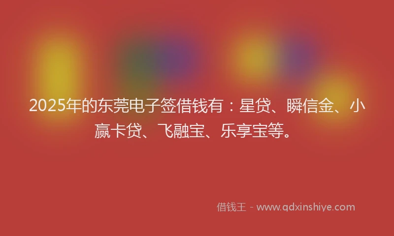 2025年的东莞电子签借钱有:星贷、瞬信金、小赢卡贷、飞融宝、乐享宝等。