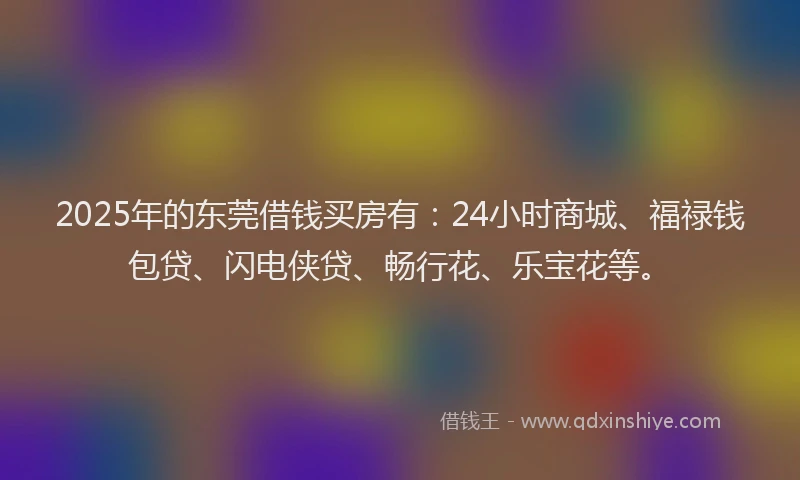 2025年的东莞借钱买房有：24小时商城、福禄钱包贷、闪电侠贷、畅行花、乐宝花等。
