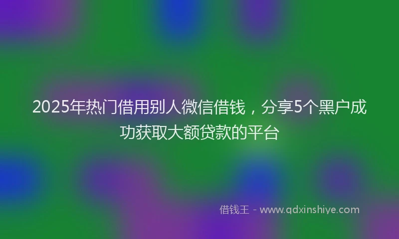 2025年热门借用别人微信借钱，分享5个黑户成功获取大额贷款的平台