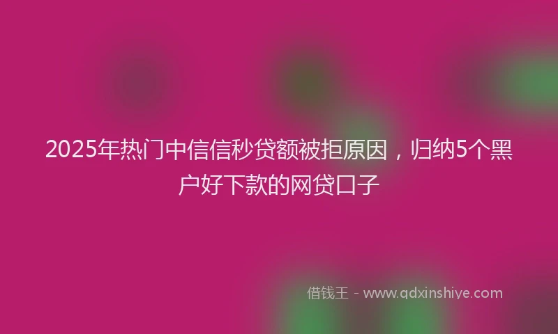 2025年热门中信信秒贷额被拒原因，归纳5个黑户好下款的网贷口子