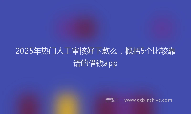 2025年热门人工审核好下款么，概括5个比较靠谱的借钱app