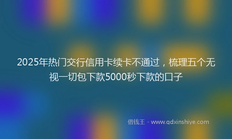 2025年热门交行信用卡续卡不通过，梳理五个无视一切包下款5000秒下款的口子