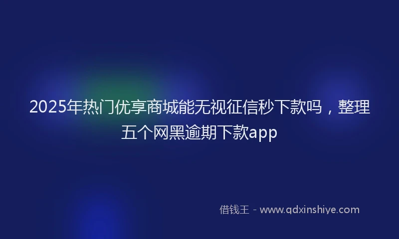 2025年热门优享商城能无视征信秒下款吗，整理五个网黑逾期下款app