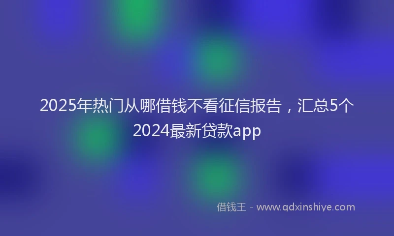 2025年热门从哪借钱不看征信报告，汇总5个2024最新贷款app