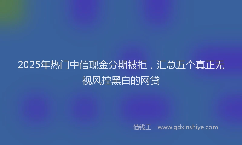 2025年热门中信现金分期被拒，汇总五个真正无视风控黑白的网贷