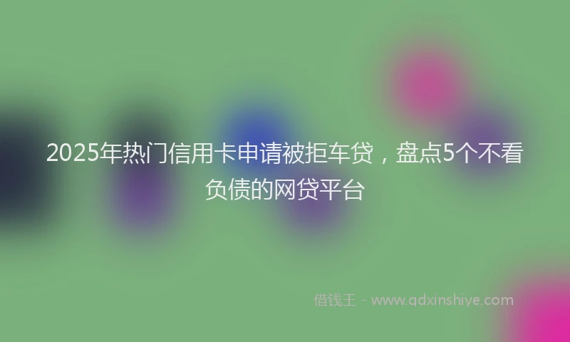 2025年热门信用卡申请被拒车贷，盘点5个不看负债的网贷平台