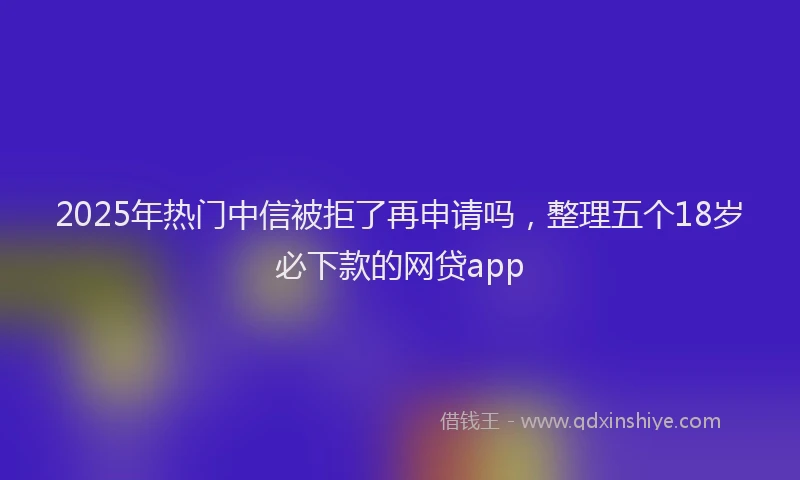 2025年热门中信被拒了再申请吗，整理五个18岁必下款的网贷app