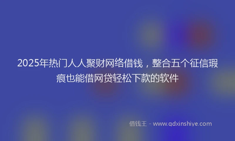 2025年热门人人聚财网络借钱，整合五个征信瑕疵也能借网贷轻松下款的软件