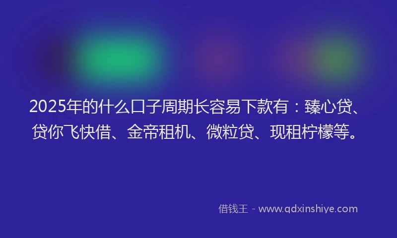 2025年的什么口子周期长容易下款有：臻心贷、贷你飞快借、金帝租机、微粒贷、现租柠檬等。