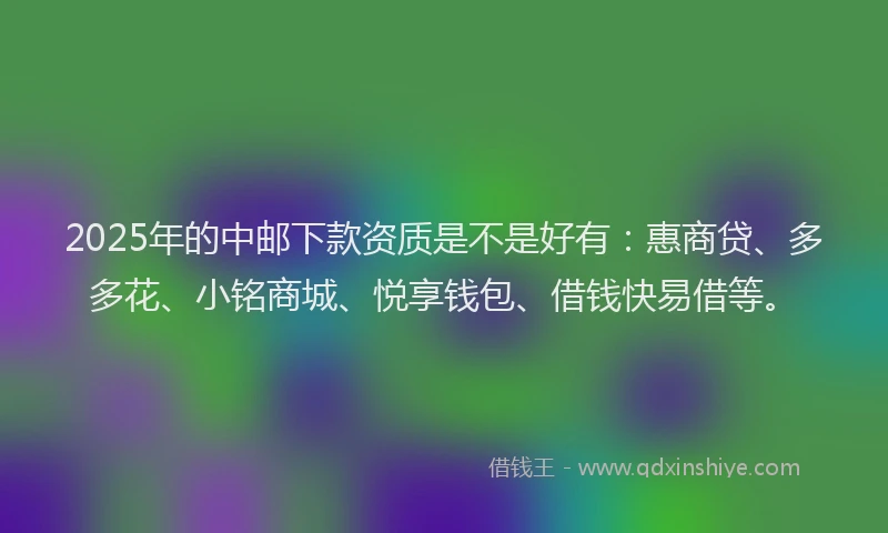 2025年的中邮下款资质是不是好有：惠商贷、多多花、小铭商城、悦享钱包、借钱快易借等。
