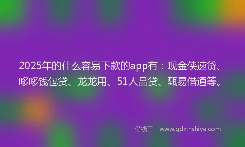 2025年的什么容易下款的app有：现金侠速贷、哆哆钱包贷、龙龙用、51人品贷、甄易借通等。