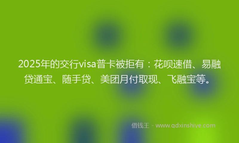 2025年的交行visa普卡被拒有：花呗速借、易融贷通宝、随手贷、美团月付取现、飞融宝等。