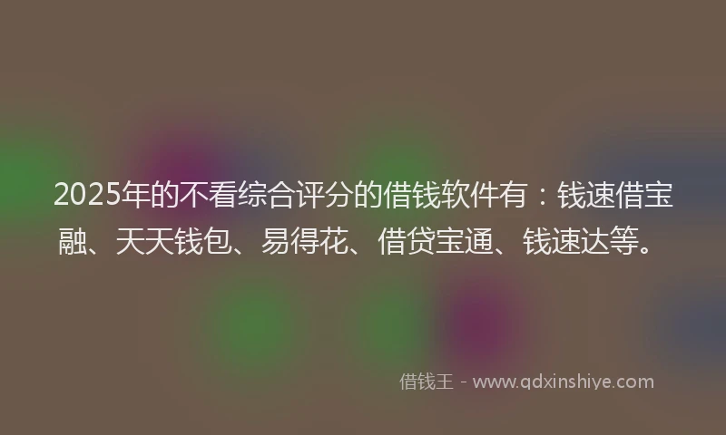 2025年的不看综合评分的借钱软件有：钱速借宝融、天天钱包、易得花、借贷宝通、钱速达等。