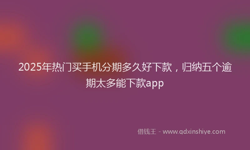 2025年热门买手机分期多久好下款，归纳五个逾期太多能下款app