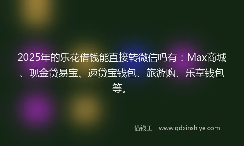 2025年的乐花借钱能直接转微信吗有：Max商城、现金贷易宝、速贷宝钱包、旅游购、乐享钱包等。