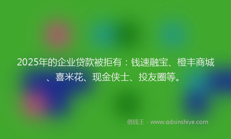 2025年的企业贷款被拒有：钱速融宝、橙丰商城、喜米花、现金侠士、投友圈等。