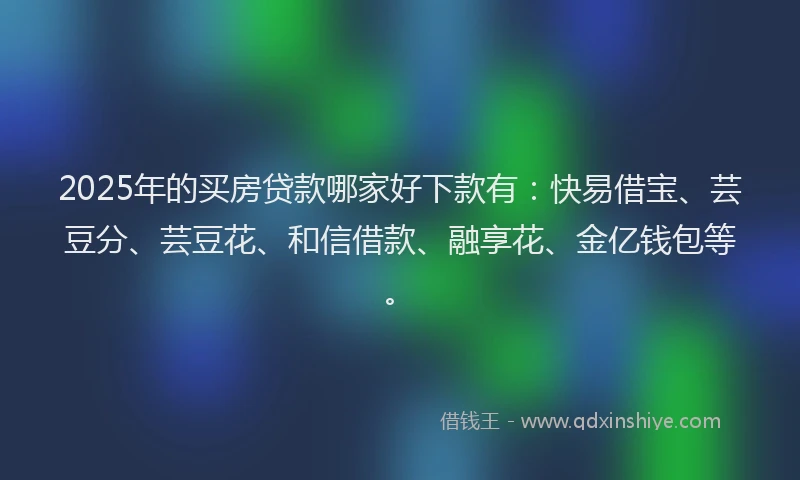 2025年的买房贷款哪家好下款有：快易借宝、芸豆分、芸豆花、和信借款、融享花、金亿钱包等。