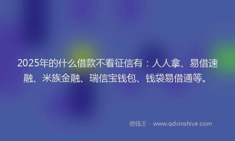 2025年的什么借款不看征信有：人人拿、易借速融、米族金融、瑞信宝钱包、钱袋易借通等。