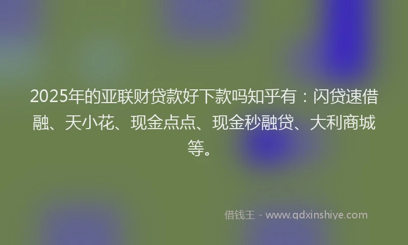 2025年的亚联财贷款好下款吗知乎有：闪贷速借融、天小花、现金点点、现金秒融贷、大利商城等。